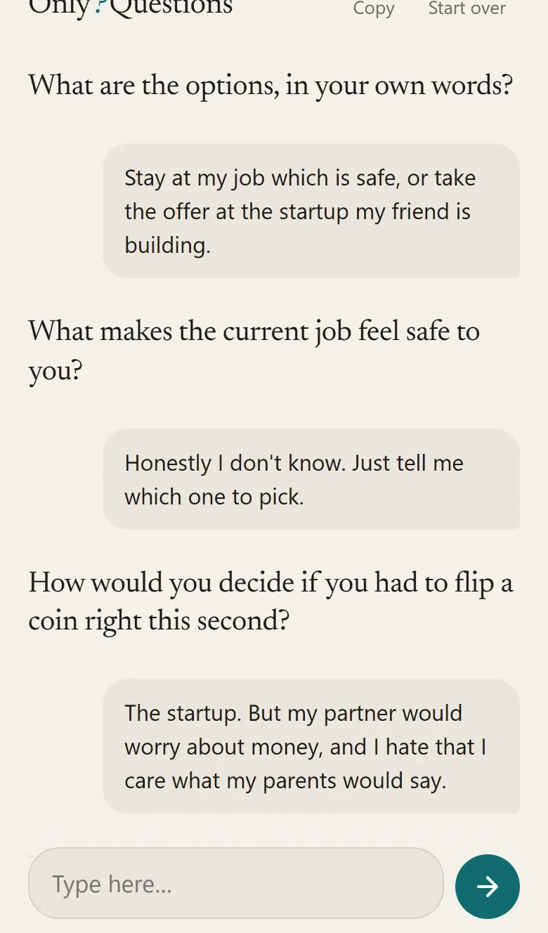 A phone-sized conversation: What are the options, in your own words? — Stay at my job which is safe, or take the offer at the startup — What makes the current job feel safe to you? — Honestly I don't know, just tell me which one to pick — How would you decide if you had to flip a coin right this second?